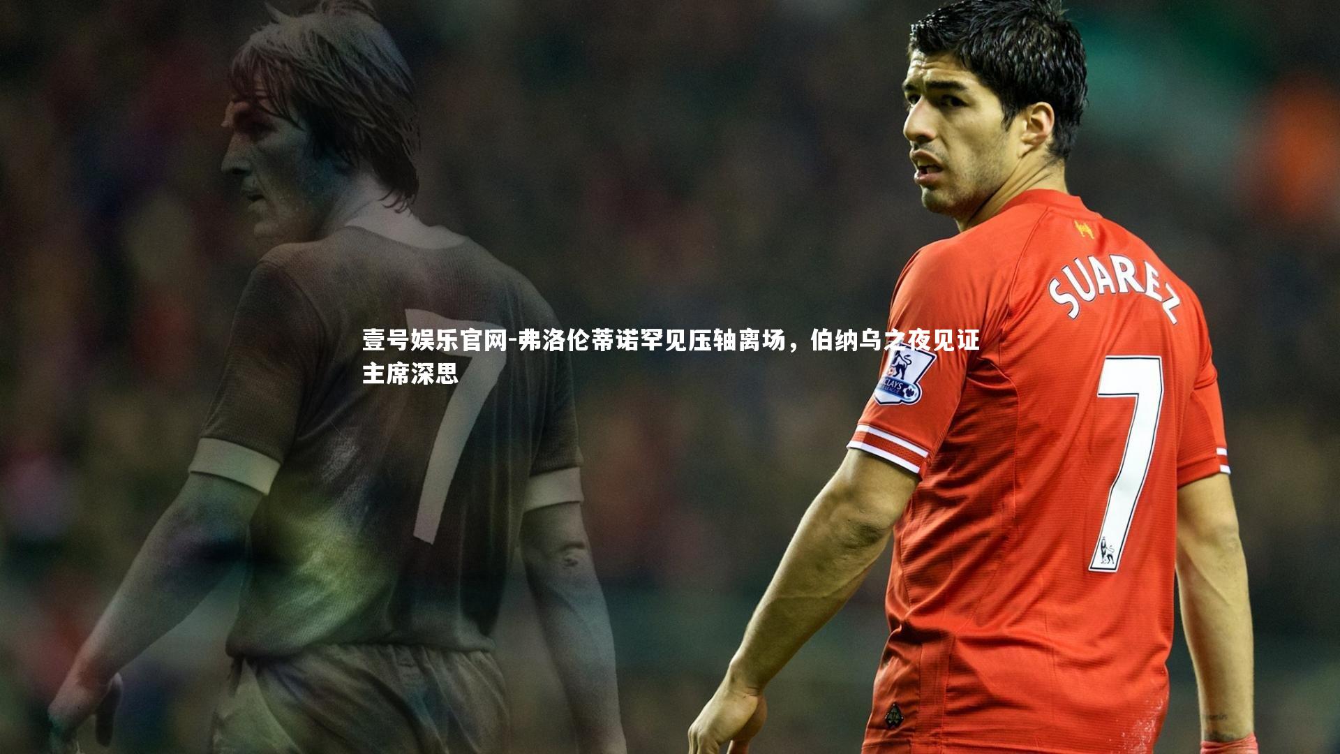 弗洛伦蒂诺罕见压轴离场,伯纳乌之夜见证主席深思
